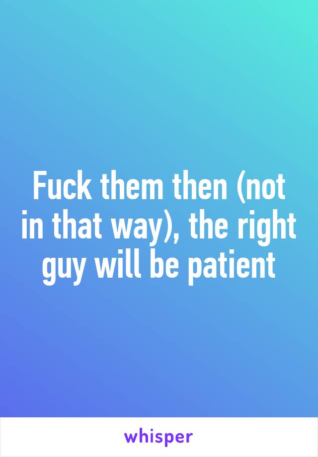 Fuck them then (not in that way), the right guy will be patient