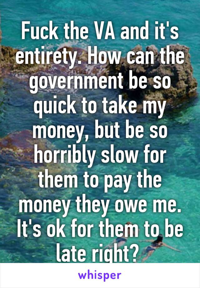 Fuck the VA and it's entirety. How can the government be so quick to take my money, but be so horribly slow for them to pay the money they owe me. It's ok for them to be late right? 