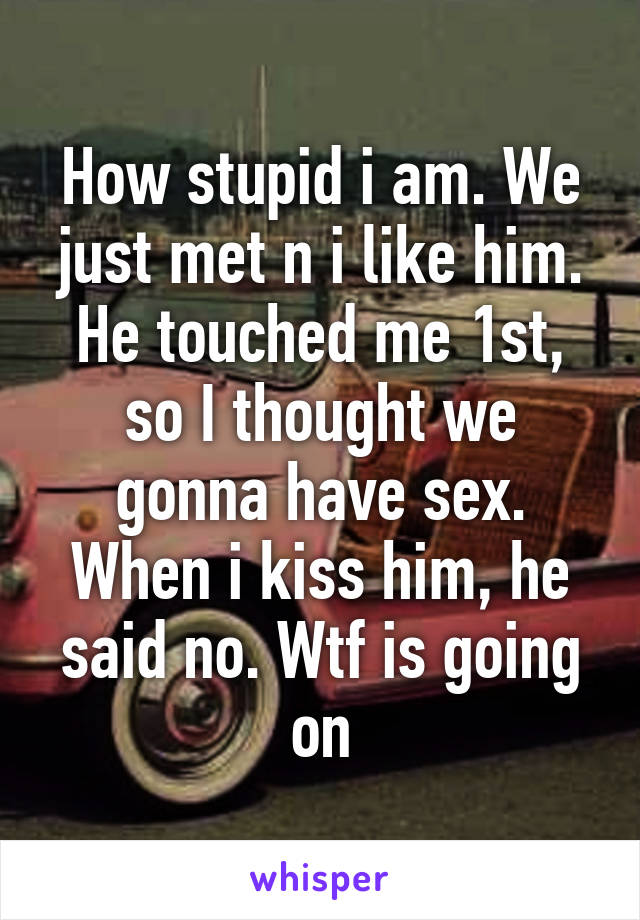 How stupid i am. We just met n i like him. He touched me 1st, so I thought we gonna have sex. When i kiss him, he said no. Wtf is going on