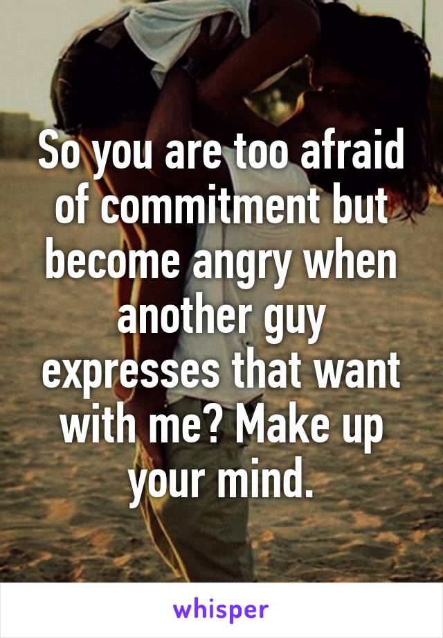 So you are too afraid of commitment but become angry when another guy expresses that want with me? Make up your mind.