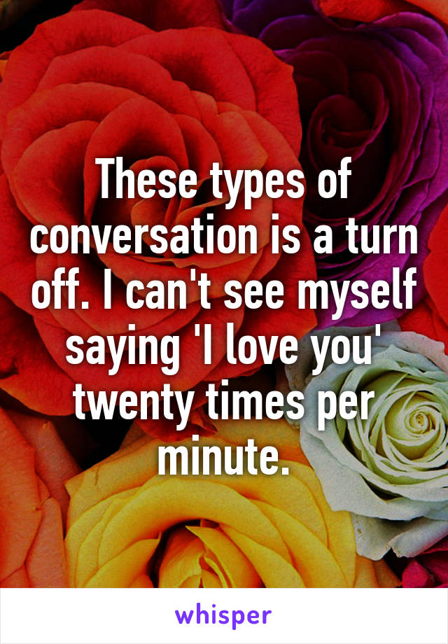 These types of conversation is a turn off. I can't see myself saying 'I love you' twenty times per minute.