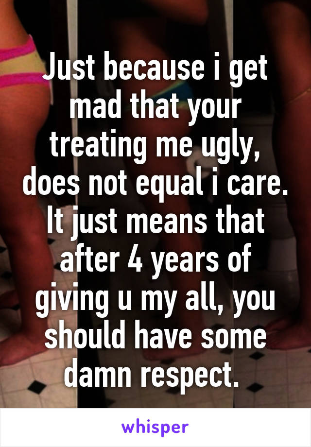 Just because i get mad that your treating me ugly, does not equal i care. It just means that after 4 years of giving u my all, you should have some damn respect. 