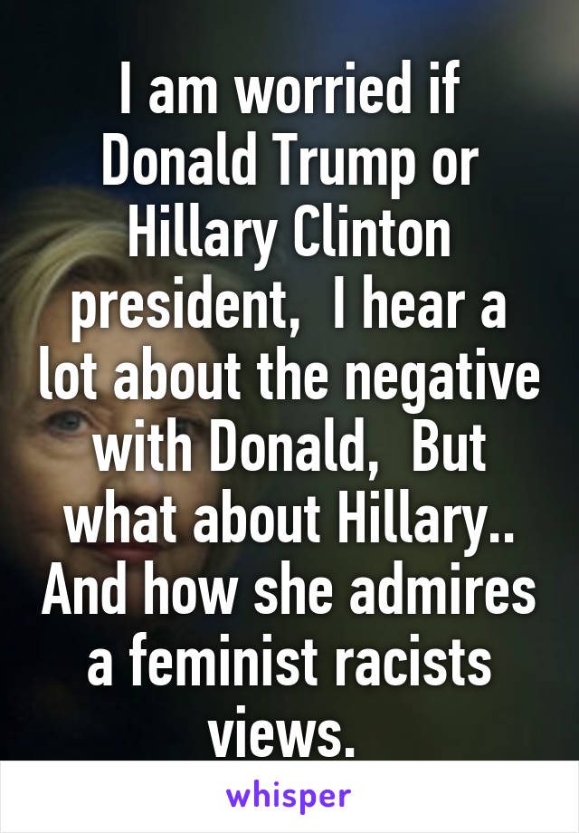 I am worried if Donald Trump or Hillary Clinton president,  I hear a lot about the negative with Donald,  But what about Hillary.. And how she admires a feminist racists views. 