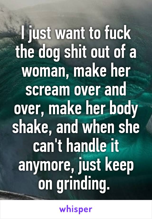 I just want to fuck the dog shit out of a woman, make her scream over and over, make her body shake, and when she can't handle it anymore, just keep on grinding. 