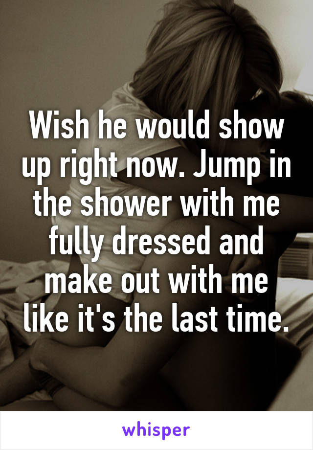 Wish he would show up right now. Jump in the shower with me fully dressed and make out with me like it's the last time.