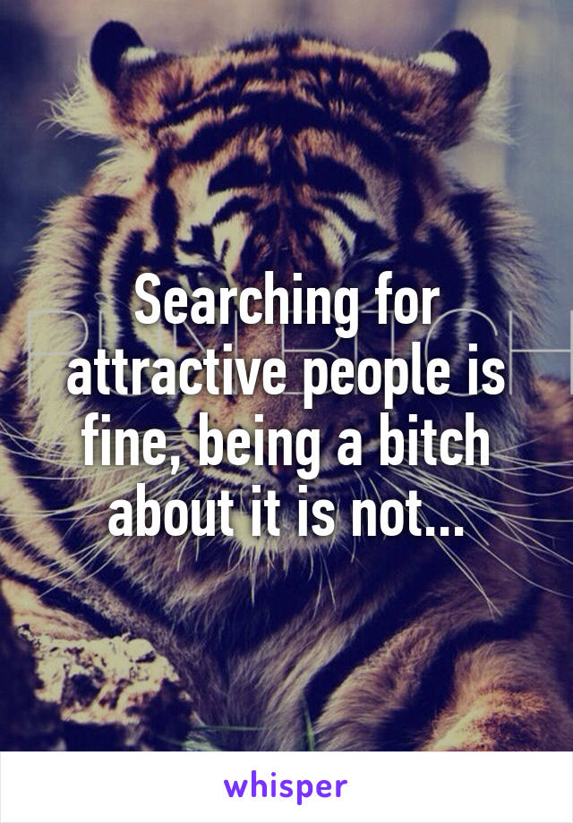 Searching for attractive people is fine, being a bitch about it is not...