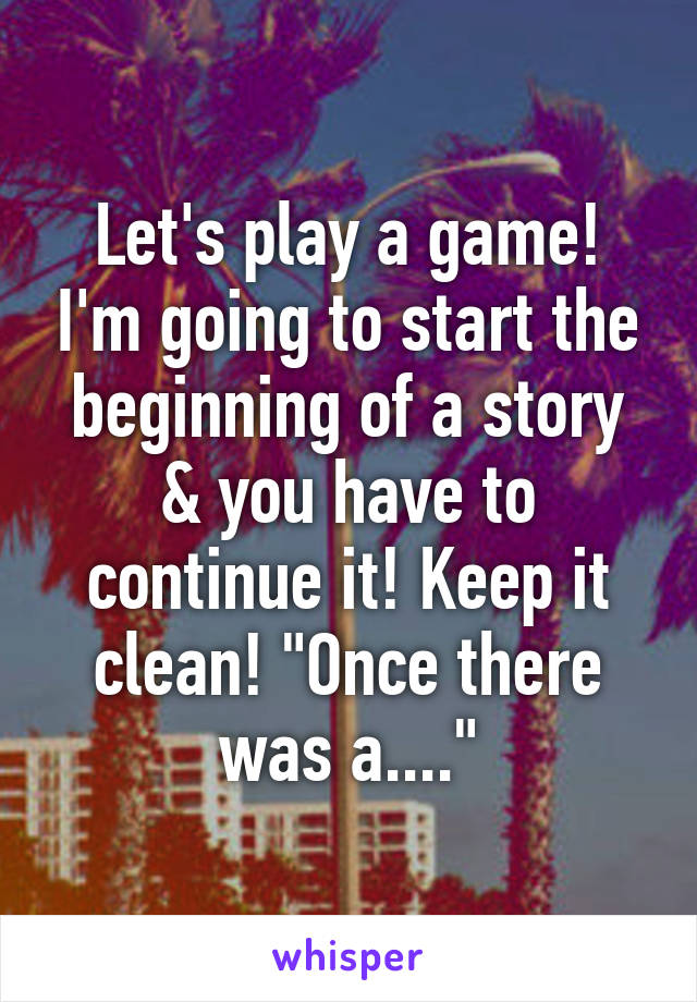 Let's play a game! I'm going to start the beginning of a story & you have to continue it! Keep it clean! "Once there was a...."