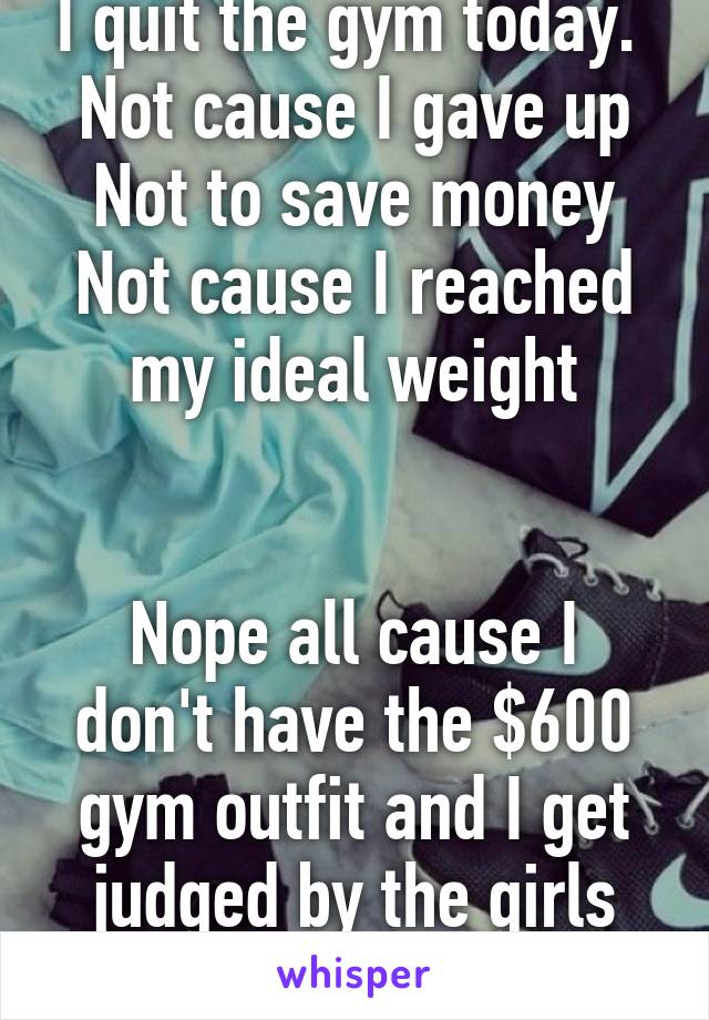 I quit the gym today. 
Not cause I gave up
Not to save money
Not cause I reached my ideal weight


Nope all cause I don't have the $600 gym outfit and I get judged by the girls that do! 