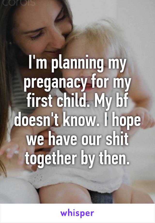 I'm planning my preganacy for my first child. My bf doesn't know. I hope we have our shit together by then.