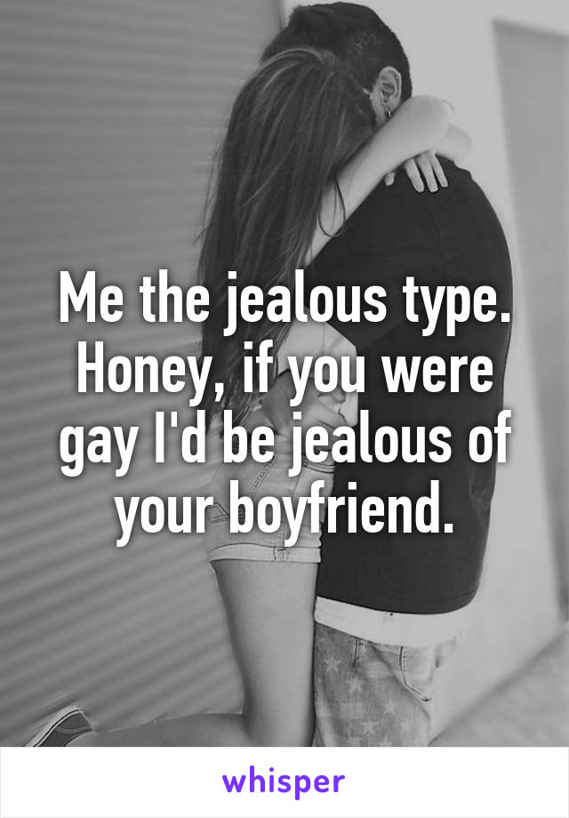 Me the jealous type. Honey, if you were gay I'd be jealous of your boyfriend.