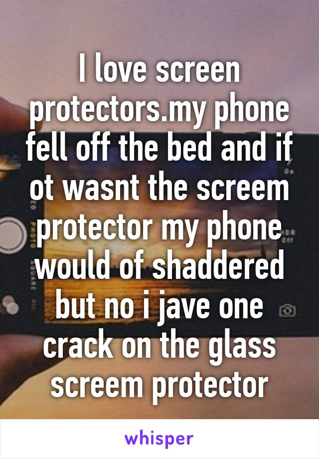 I love screen protectors.my phone fell off the bed and if ot wasnt the screem protector my phone would of shaddered but no i jave one crack on the glass screem protector