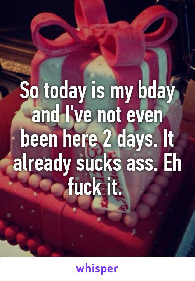 So today is my bday and I've not even been here 2 days. It already sucks ass. Eh fuck it. 