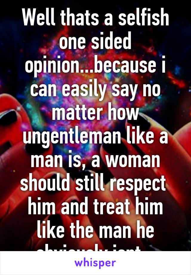 Well thats a selfish one sided opinion...because i can easily say no matter how ungentleman like a man is, a woman should still respect  him and treat him like the man he obviously isnt...