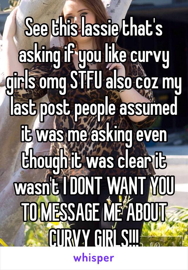 See this lassie that's asking if you like curvy girls omg STFU also coz my last post people assumed it was me asking even though it was clear it wasn't I DONT WANT YOU TO MESSAGE ME ABOUT CURVY GIRLS!!!