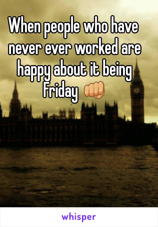 When people who have never ever worked are happy about it being Friday 👊