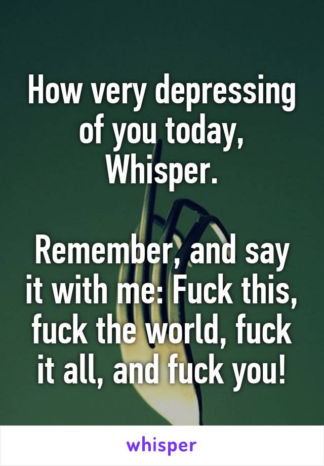 How very depressing of you today, Whisper.

Remember, and say it with me: Fuck this, fuck the world, fuck it all, and fuck you!