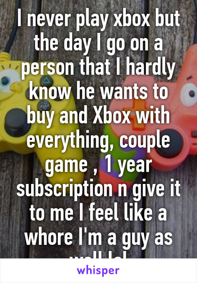 I never play xbox but the day I go on a person that I hardly know he wants to buy and Xbox with everything, couple game , 1 year subscription n give it to me I feel like a whore I'm a guy as well lol