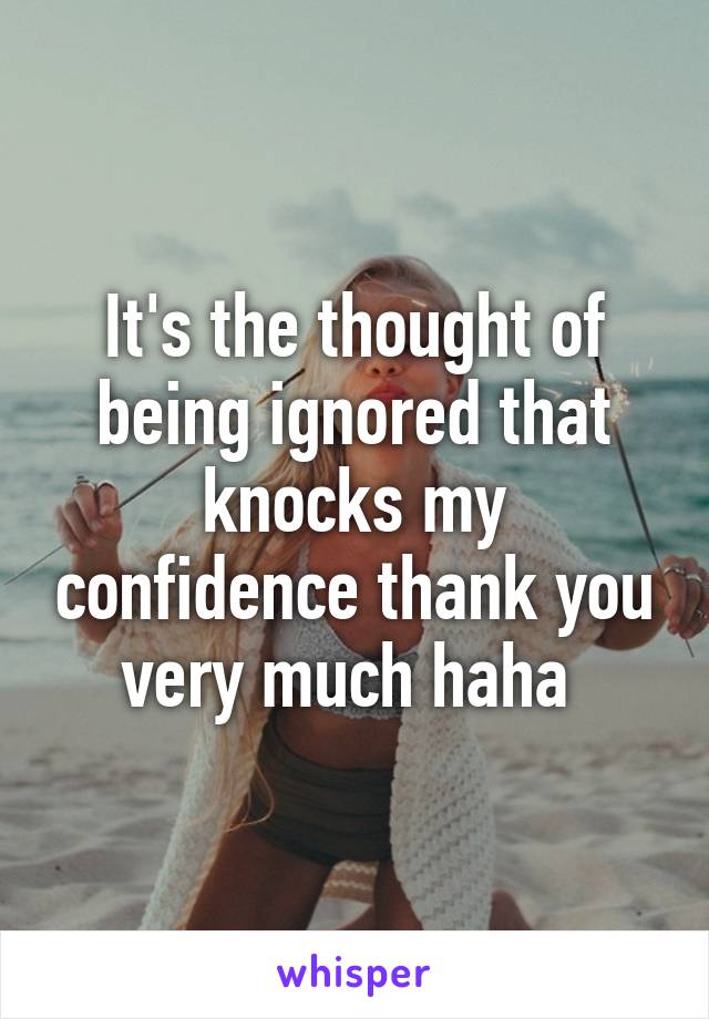 It's the thought of being ignored that knocks my confidence thank you very much haha 