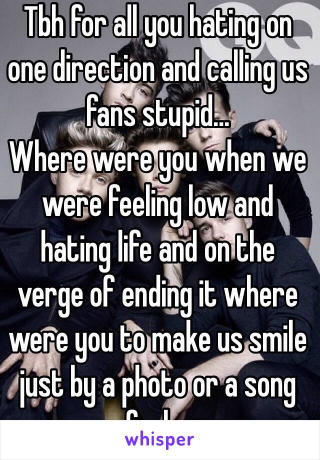 Tbh for all you hating on one direction and calling us fans stupid...
Where were you when we were feeling low and hating life and on the verge of ending it where were you to make us smile just by a photo or a song so fuck you 