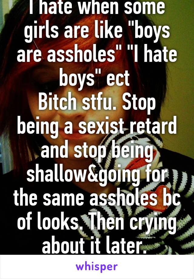 I hate when some girls are like "boys are assholes" "I hate boys" ect 
Bitch stfu. Stop being a sexist retard and stop being shallow&going for the same assholes bc of looks. Then crying about it later. 
