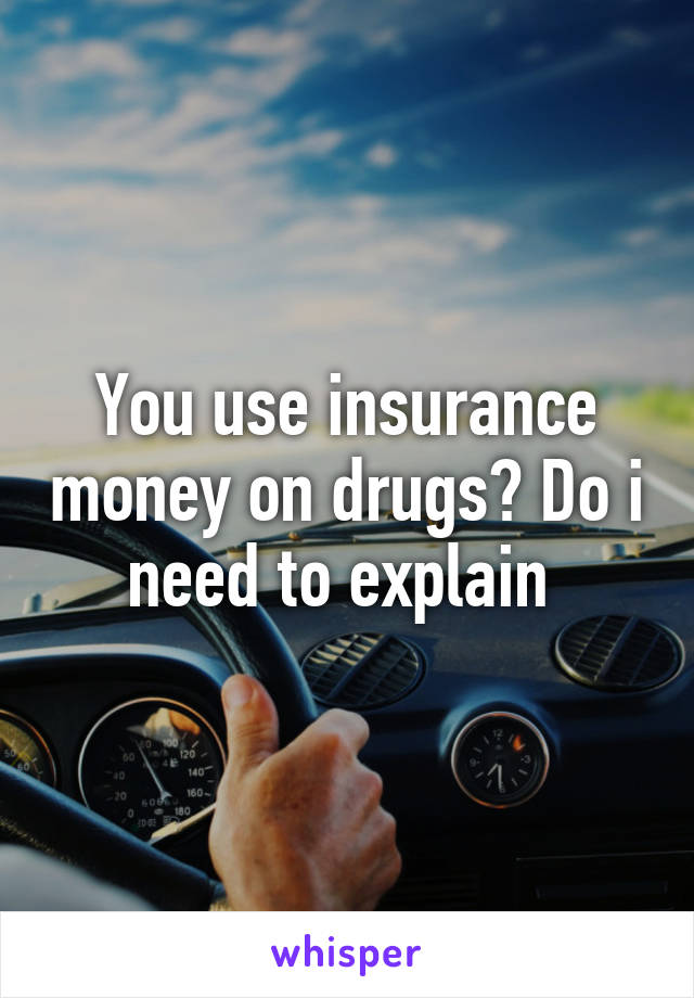 You use insurance money on drugs? Do i need to explain 