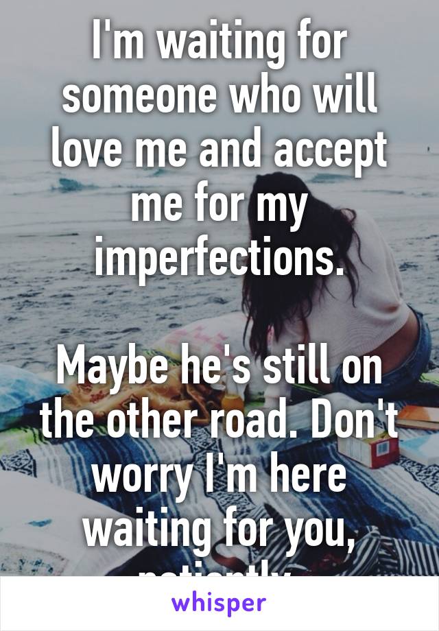 I'm waiting for someone who will love me and accept me for my imperfections.

Maybe he's still on the other road. Don't worry I'm here waiting for you, patiently.