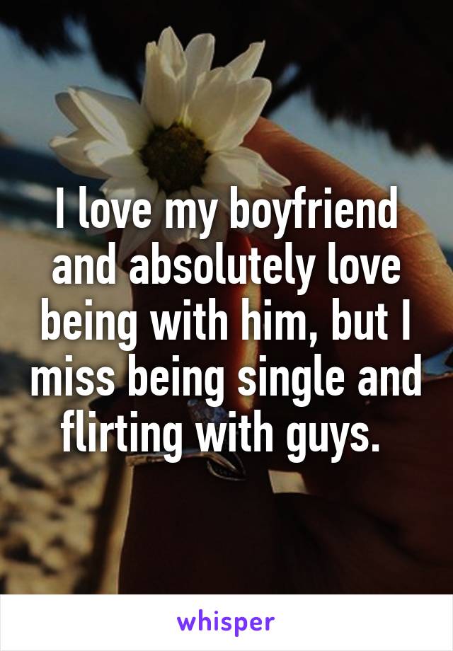 I love my boyfriend and absolutely love being with him, but I miss being single and flirting with guys. 