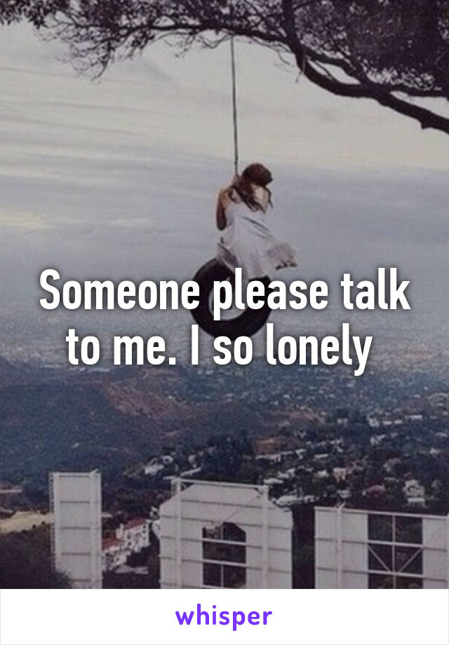 Someone please talk to me. I so lonely 