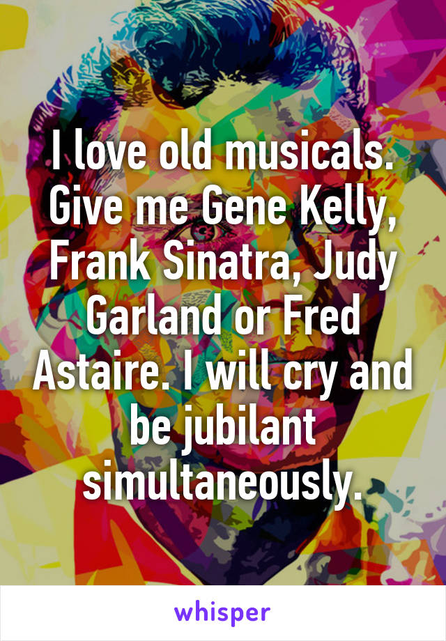 I love old musicals. Give me Gene Kelly, Frank Sinatra, Judy Garland or Fred Astaire. I will cry and be jubilant simultaneously.