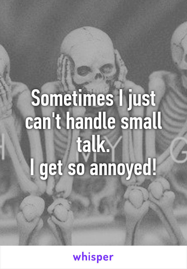 Sometimes I just can't handle small talk.
I get so annoyed!