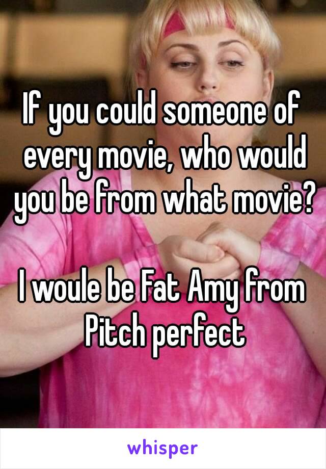 If you could someone of every movie, who would you be from what movie?

I woule be Fat Amy from Pitch perfect