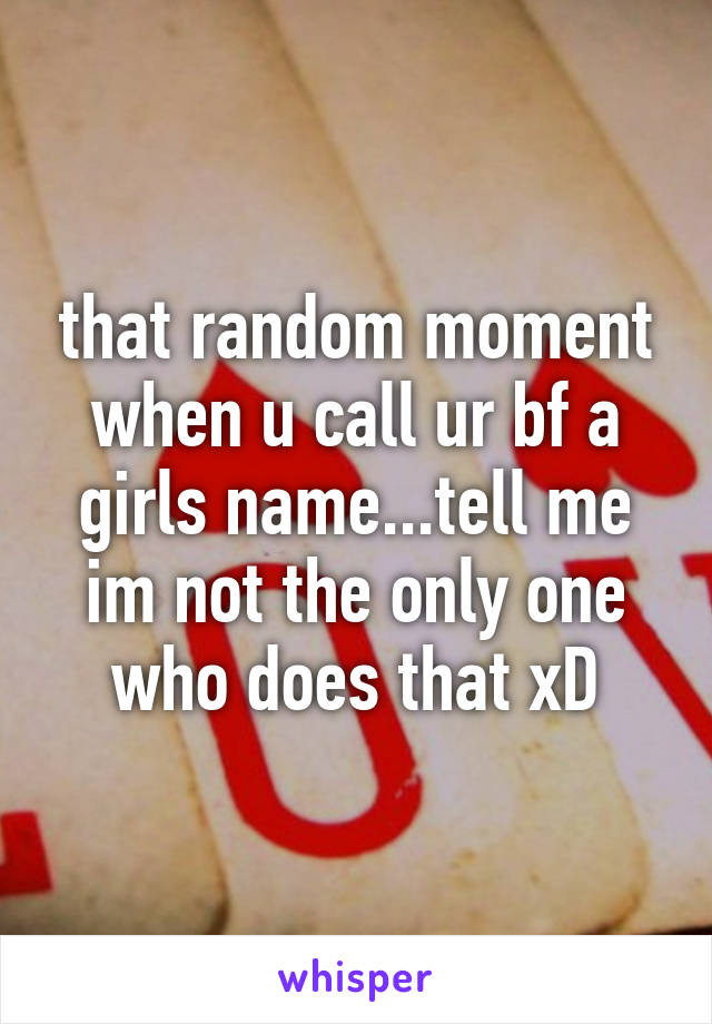 that random moment when u call ur bf a girls name...tell me im not the only one who does that xD