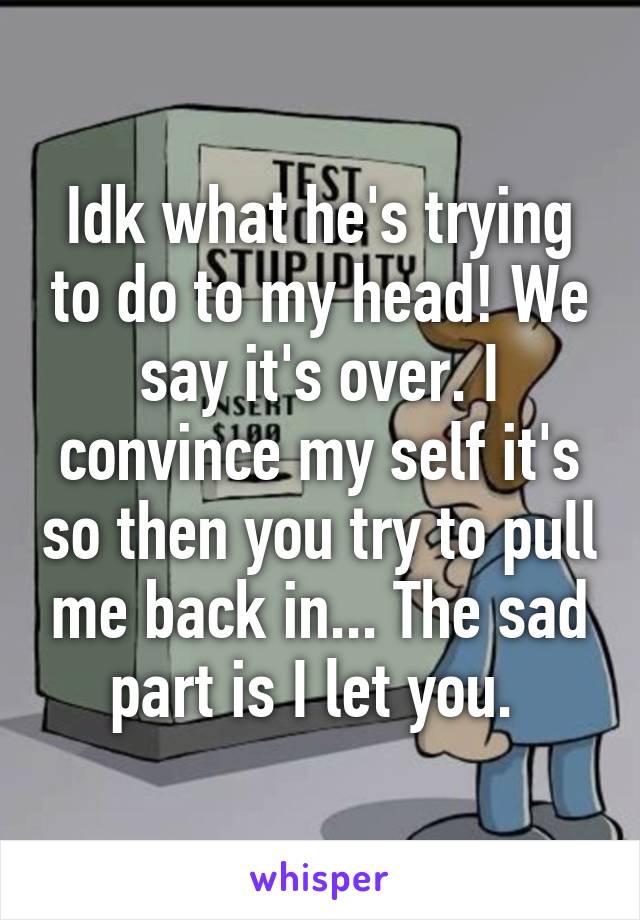 Idk what he's trying to do to my head! We say it's over. I convince my self it's so then you try to pull me back in... The sad part is I let you. 