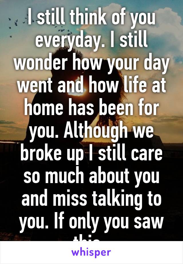 I still think of you everyday. I still wonder how your day went and how life at home has been for you. Although we broke up I still care so much about you and miss talking to you. If only you saw this. 