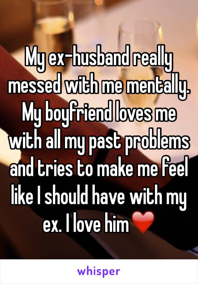 My ex-husband really messed with me mentally. My boyfriend loves me with all my past problems and tries to make me feel like I should have with my ex. I love him❤️