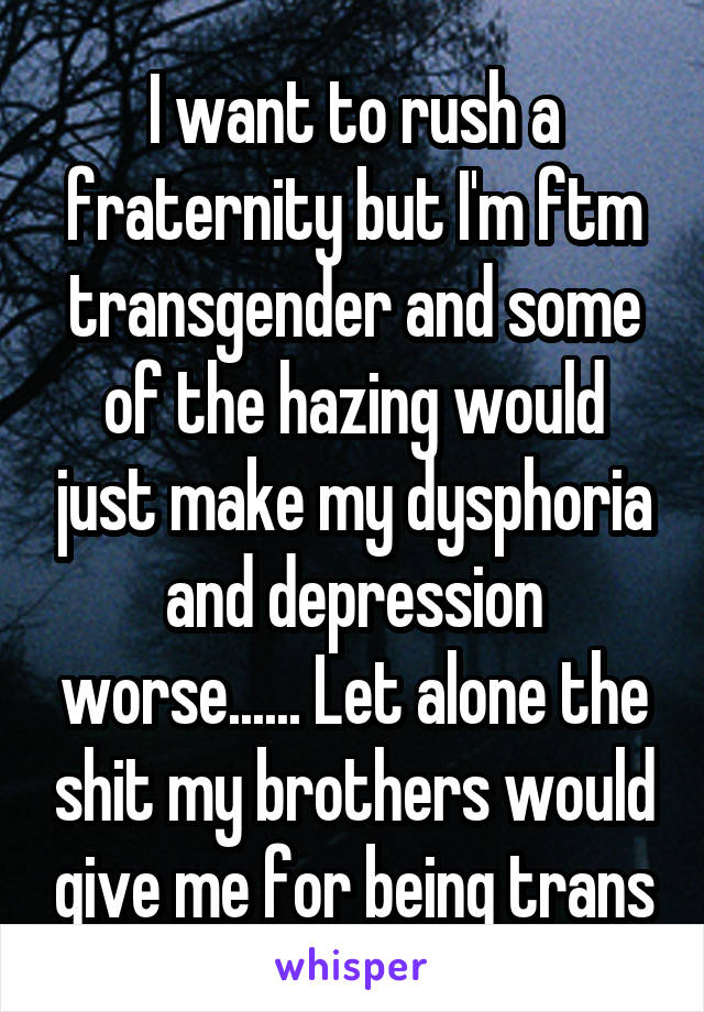 I want to rush a fraternity but I'm ftm transgender and some
of the hazing would just make my dysphoria and depression worse...... Let alone the shit my brothers would give me for being trans