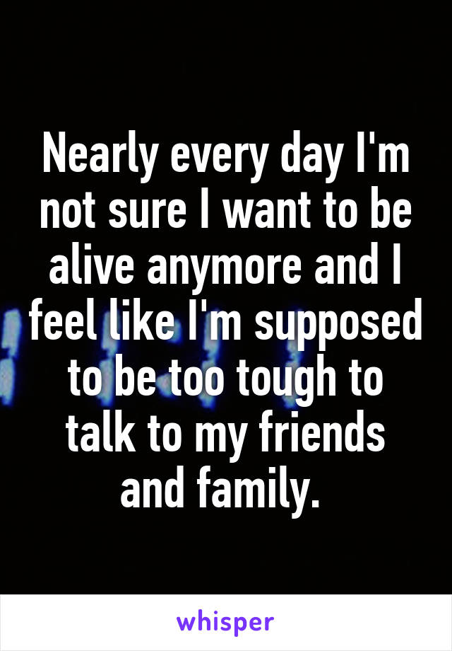 Nearly every day I'm not sure I want to be alive anymore and I feel like I'm supposed to be too tough to talk to my friends and family. 