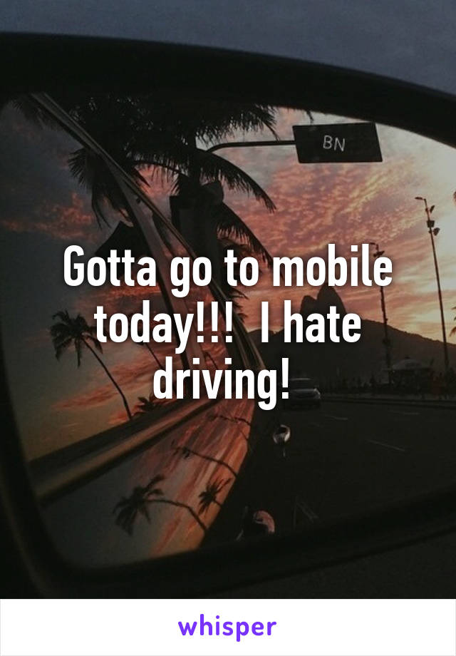 Gotta go to mobile today!!!  I hate driving! 