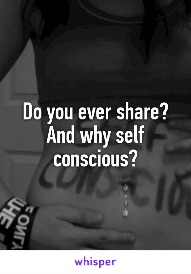 Do you ever share?
And why self conscious?