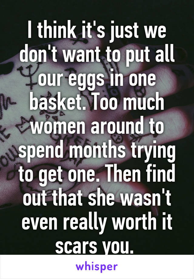 I think it's just we don't want to put all our eggs in one basket. Too much women around to spend months trying to get one. Then find out that she wasn't even really worth it scars you. 