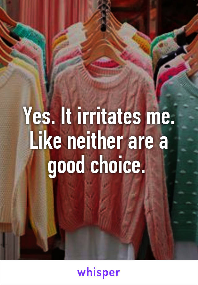 Yes. It irritates me. Like neither are a good choice. 