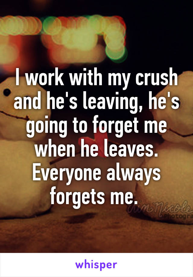 I work with my crush and he's leaving, he's going to forget me when he leaves. Everyone always forgets me. 