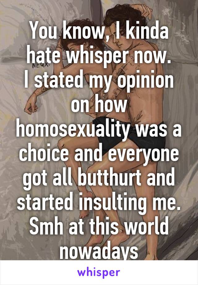 You know, I kinda hate whisper now.
I stated my opinion on how homosexuality was a choice and everyone got all butthurt and started insulting me.
Smh at this world nowadays