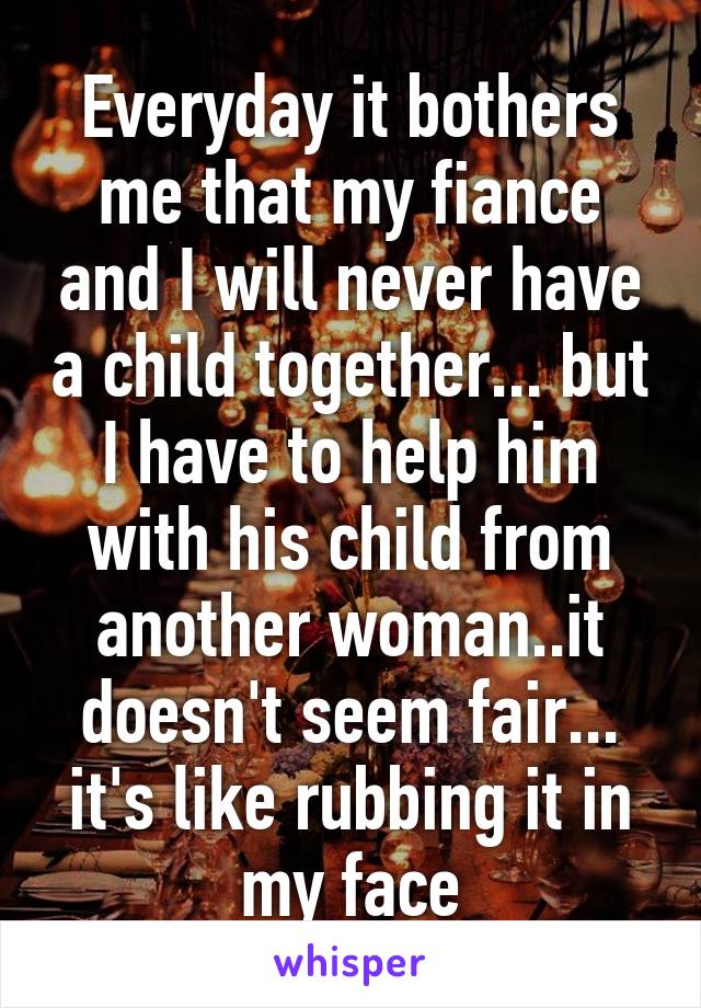 Everyday it bothers me that my fiance and I will never have a child together... but I have to help him with his child from another woman..it doesn't seem fair... it's like rubbing it in my face