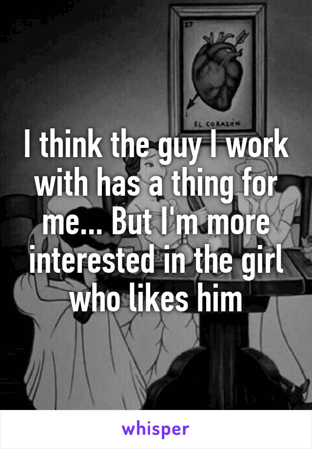 I think the guy I work with has a thing for me... But I'm more interested in the girl who likes him