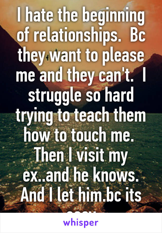 I hate the beginning of relationships.  Bc they want to please me and they can't.  I struggle so hard trying to teach them how to touch me.  Then I visit my ex..and he knows. And I let him.bc its easy