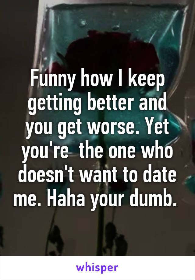 Funny how I keep getting better and you get worse. Yet you're  the one who doesn't want to date me. Haha your dumb. 