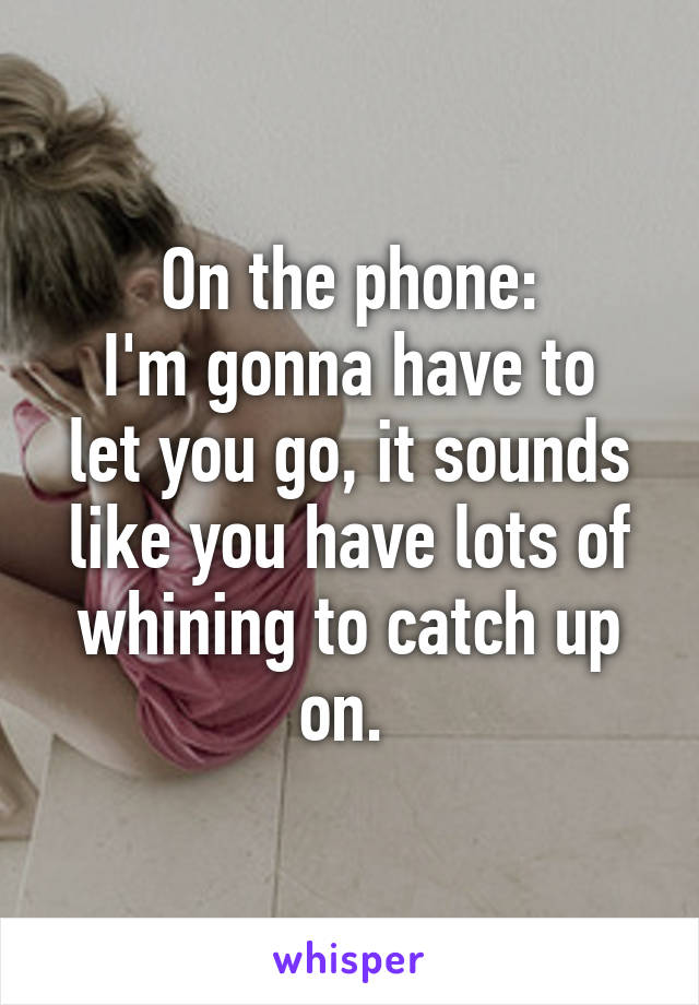 On the phone:
I'm gonna have to let you go, it sounds like you have lots of whining to catch up on. 