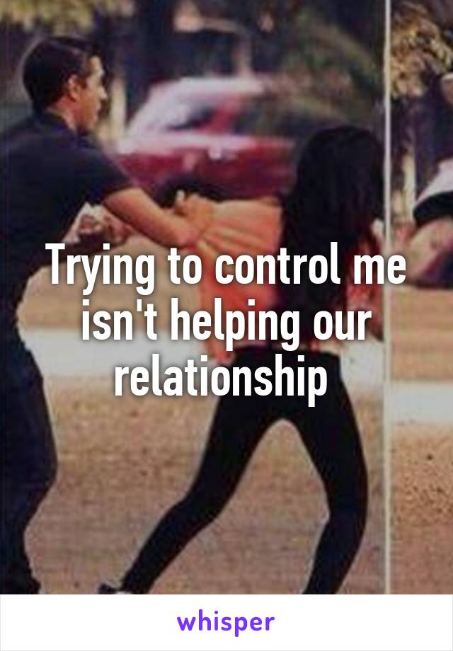 Trying to control me isn't helping our relationship 