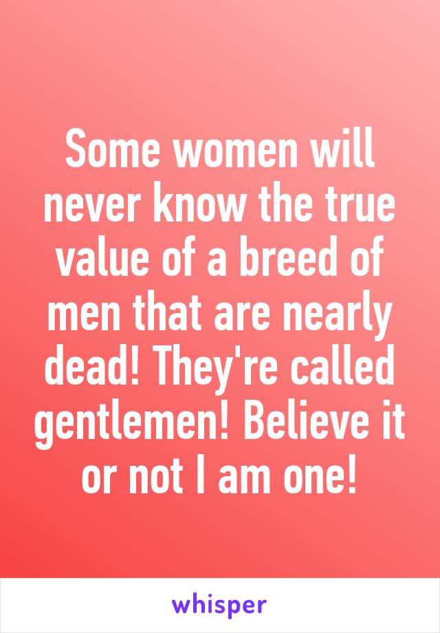 Some women will never know the true value of a breed of men that are nearly dead! They're called gentlemen! Believe it or not I am one!